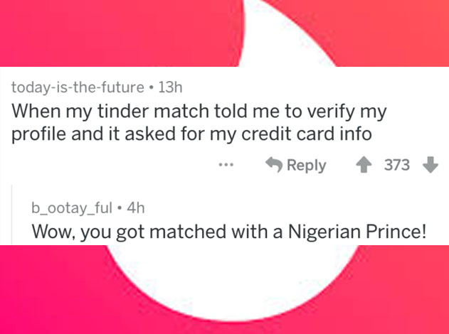 people caught lying - angle - todayisthefuture 13h When my tinder match told me to verify my profile and it asked for my credit card info ... > 4 373 b_ootay_ful. 4h Wow, you got matched with a Nigerian Prince!