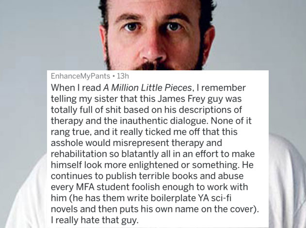 people caught lying - james frey - EnhanceMyPants 13h When I read A Million Little Pieces, I remember telling my sister that this James Frey guy was totally full of shit based on his descriptions of therapy and the inauthentic dialogue. None of it rang tr