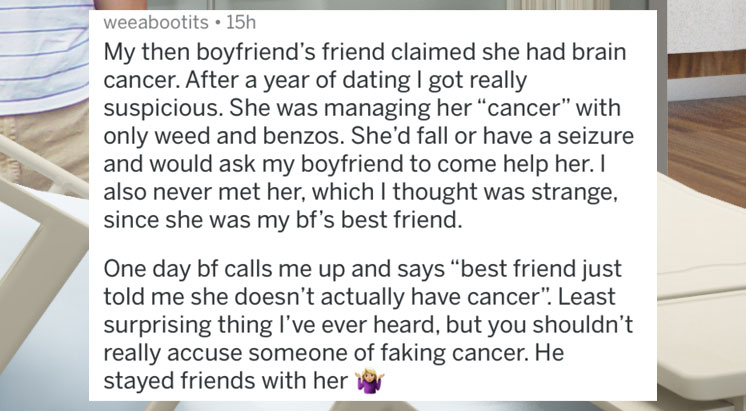 people caught lying - floor - Weeabootits 15h My then boyfriend's friend claimed she had brain cancer. After a year of dating I got really suspicious. She was managing her "cancer" with only weed and benzos. She'd fall or have a seizure and would ask my b