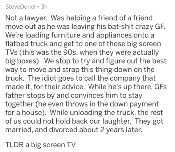 coma wake up - SteveDonel 3h Not a lawyer. Was helping a friend of a friend move out as he was leaving his batshit crazy Gf. We're loading furniture and appliances onto a flatbed truck and get to one of those big screen TVs this was the 90s, when they wer