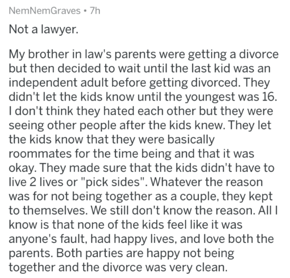 grow up i want - NemNem Graves 7h Not a lawyer. My brother in law's parents were getting a divorce but then decided to wait until the last kid was an independent adult before getting divorced. They didn't let the kids know until the youngest was 16. I don