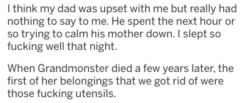 I think my dad was upset with me but really had nothing to say to me. He spent the next hour or so trying to calm his mother down. I slept so fucking well that night. When Grandmonster died a few years later, the first of her belongings that we got rid of