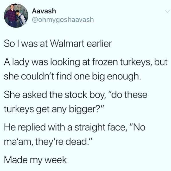thanksgiving memes - paper - Aavash So I was at Walmart earlier A lady was looking at frozen turkeys, but she couldn't find one big enough. She asked the stock boy, "do these turkeys get any bigger?" He replied with a straight face, "No ma'am, they're dea
