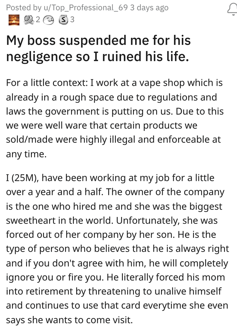 worker gets revenge - document - Posted by uTop_Professional_69 3 days ago 233 My boss suspended me for his negligence so I ruined his life. For a little context I work at a vape shop which is already in a rough space due to regulations and laws the gover