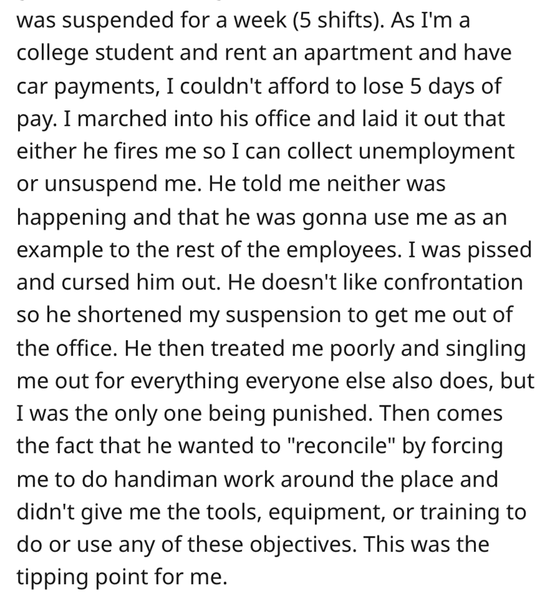 worker gets revenge - angle - was suspended for a week 5 shifts. As I'm a college student and rent an apartment and have car payments, I couldn't afford to lose 5 days of pay. I marched into his office and laid it out that either he fires me so I can coll