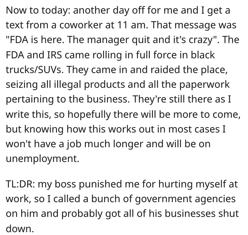 worker gets revenge - Now to today another day off for me and I get a text from a coworker at 11 am. That message was "Fda is here. The manager quit and it's crazy". The Fda and Irs came rolling in full force in black trucksSUVs. They came in and raided t