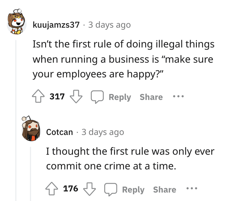 worker gets revenge - angle - kuujamzs37. 3 days ago Isn't the first rule of doing illegal things when running a business is make sure your employees are happy?" 317 Cotcan 3 days ago I thought the first rule was only ever commit one crime at a time. 176