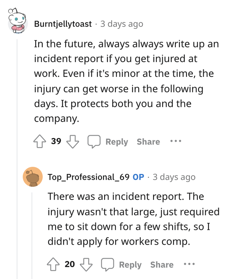 worker gets revenge - angle - Burntjellytoast 3 days ago In the future, always always write up an incident report if you get injured at work. Even if it's minor at the time, the injury can get worse in the ing days. It protects both you and the company. 3