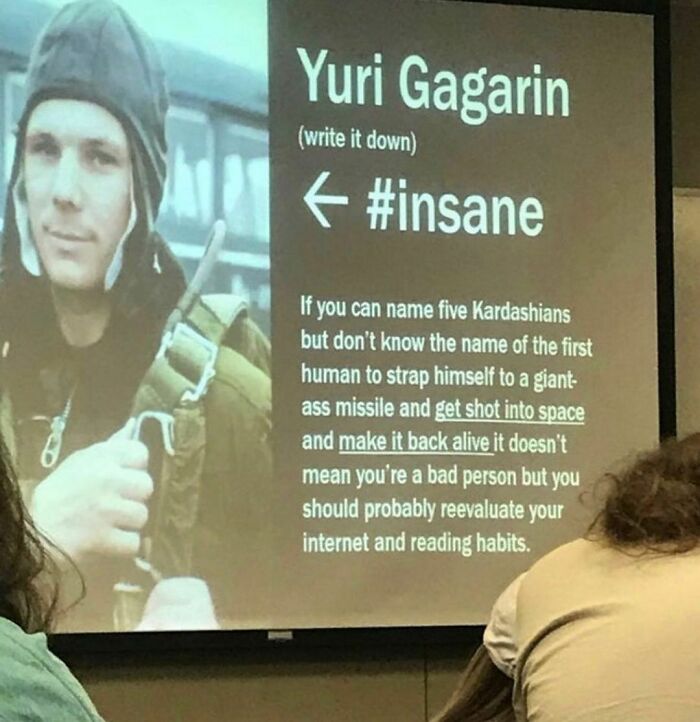 history memes - yuri gagarin written down - Yuri Gagarin write it down If you can name five Kardashians but don't know the name of the first human to strap himself to a giant ass missile and get shot into space and make it back alive it doesn't mean you'r