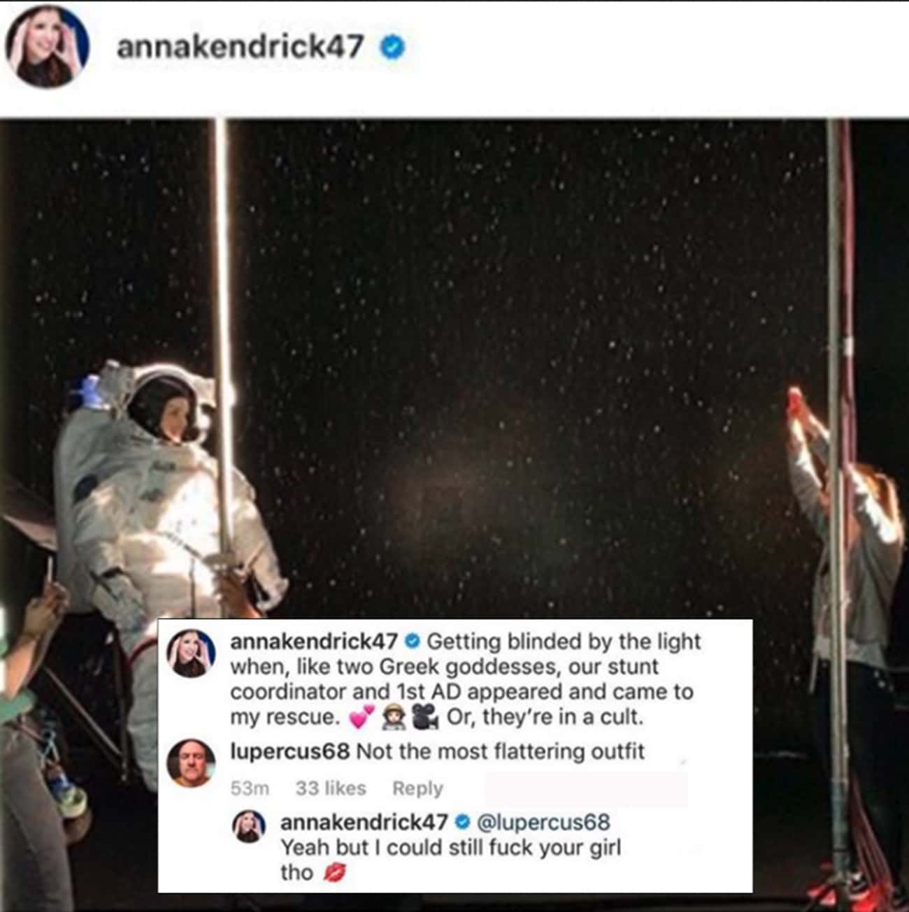 celebs savage replies - annakendrick47 annakendrick47 Getting blinded by the light when, two Greek goddesses, our stunt coordinator and 1st Ad appeared and came to my rescue. Or, they're in a cult. lupercus68 Not the most flattering outfit 53m 33 annakend