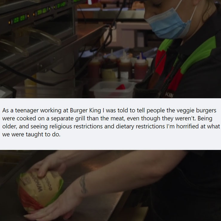 people exposing company secrest - arm - As a teenager working at Burger King I was told to tell people the veggie burgers were cooked on a separate grill than the meat, even though they weren't. Being older, and seeing religious restrictions and dietary r