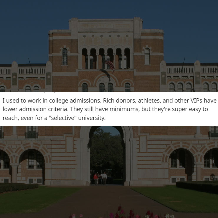people exposing company secrest - landmark - 131321 I used to work in college admissions. Rich donors, athletes, and other Vips have lower admission criteria. They still have minimums, but they're super easy to reach, even for a "selective" university. ||