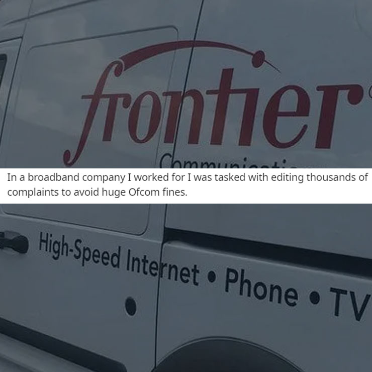 people exposing company secrest - car - frontier Communica In a broadband company I worked for I was tasked with editing thousands of complaints to avoid huge Ofcom fines. HighSpeed Internet Phone Tv