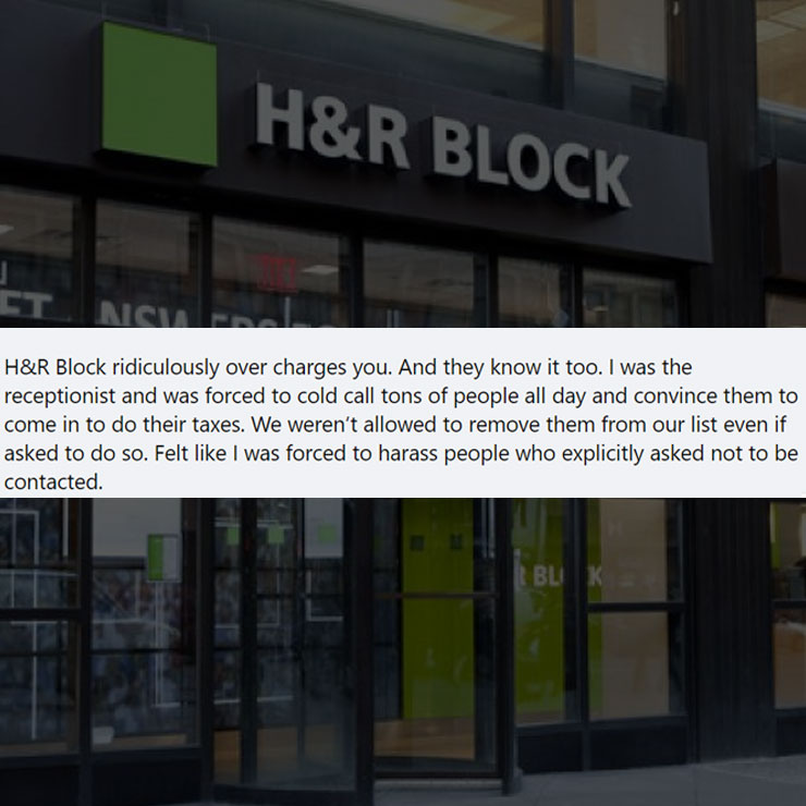 people exposing company secrest - h&r block - H&R Block Nisia H&R Block ridiculously over charges you. And they know it too. I was the receptionist and was forced to cold call tons of people all day and convince them to come in to do their taxes. We weren