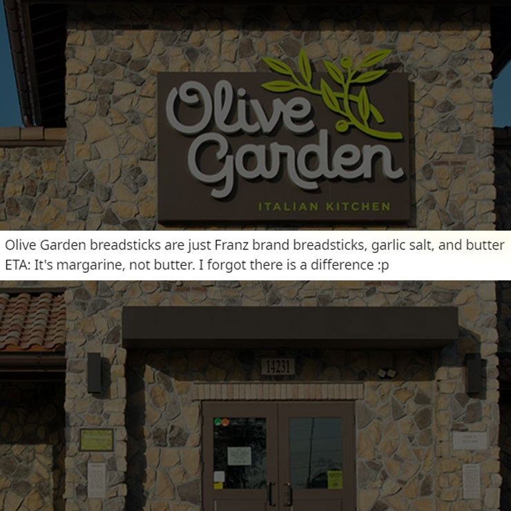 people exposing company secrest - olive garden - Olive th Garden Italian Kitchen Olive Garden breadsticks are just Franz brand breadsticks, garlic salt, and butter Eta It's margarine, not butter. I forgot there is a difference p 14231