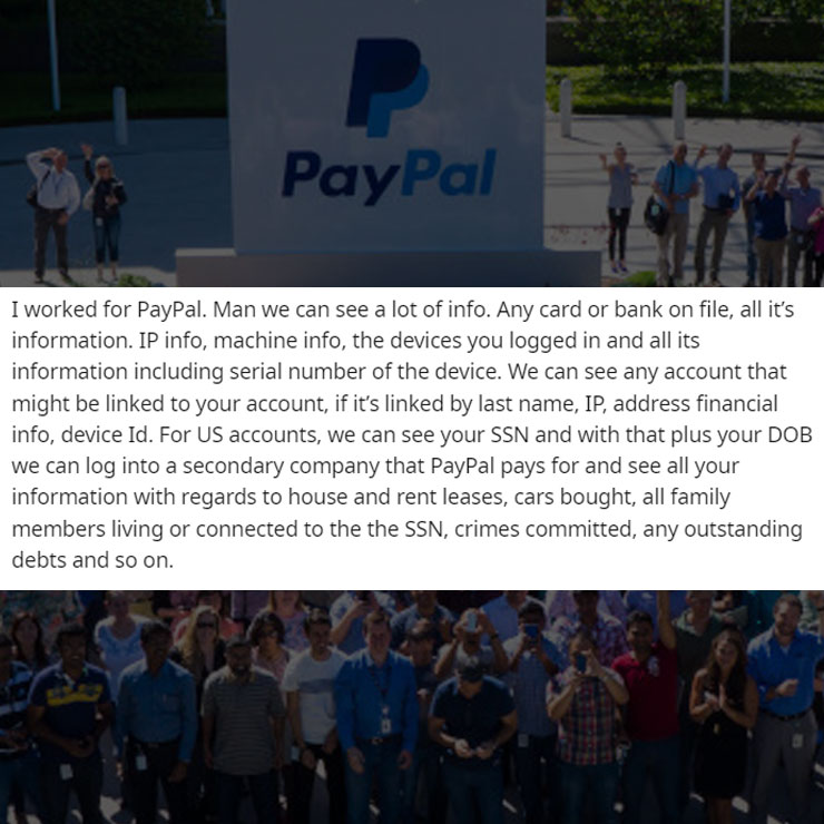 people exposing company secrest - crowd - PayPal I worked for PayPal. Man we can see a lot of info. Any card or bank on file, all it's information. Ip info, machine info, the devices you logged in and all its information including serial number of the dev