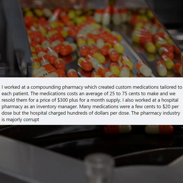 people exposing company secrest - Pharmaceutical industry - 1 I worked at a compounding pharmacy which created custom medications tailored to each patient. The medications costs an average of 25 to 75 cents to make and we resold them for a price of $300 p