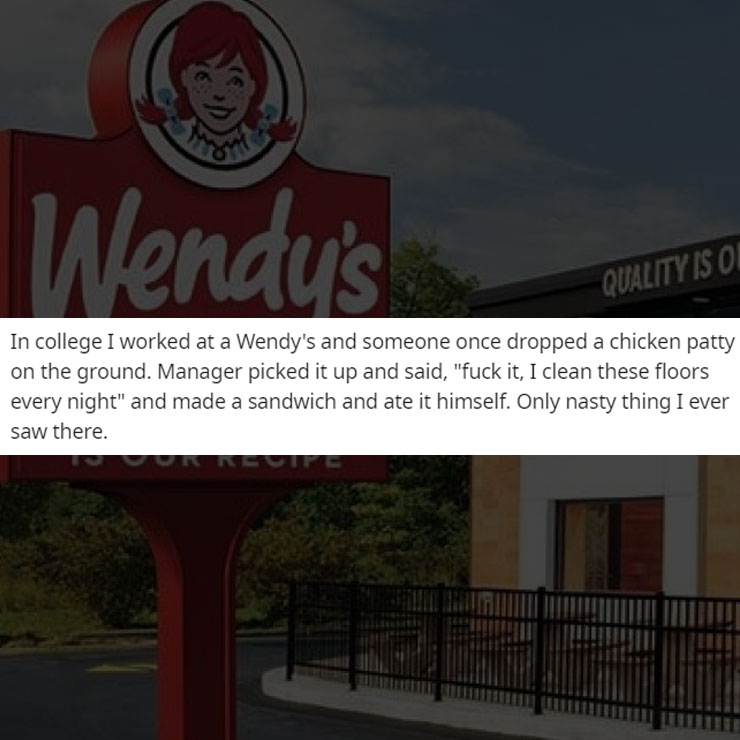 people exposing company secrest - wendys - Wendy's Quality Is O In college I worked at a Wendy's and someone once dropped a chicken patty on the ground. Manager picked it up and said, "fuck it, I clean these floors every night" and made a sandwich and ate