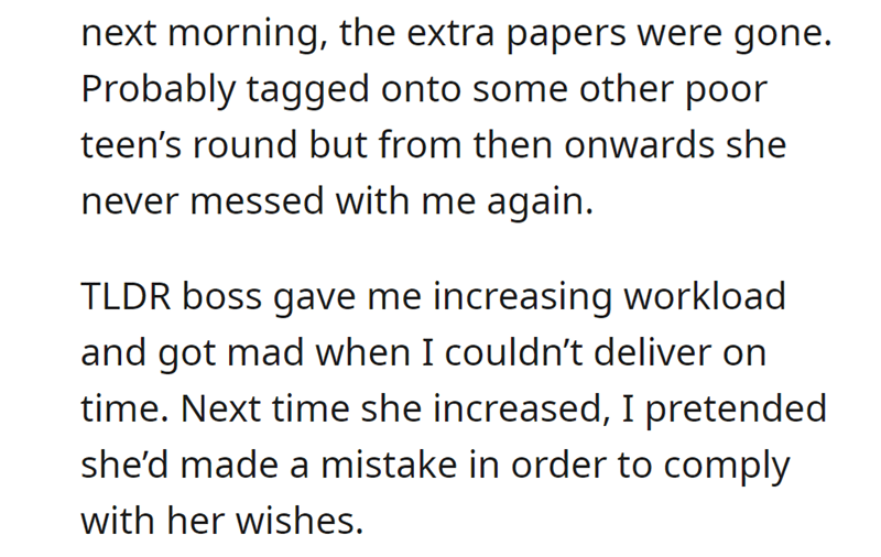 malicious complaiance - angle - next morning, the extra papers were gone. Probably tagged onto some other poor teen's round but from then onwards she never messed with me again. Tldr boss gave me increasing workload and got mad when I couldn't deliver on 