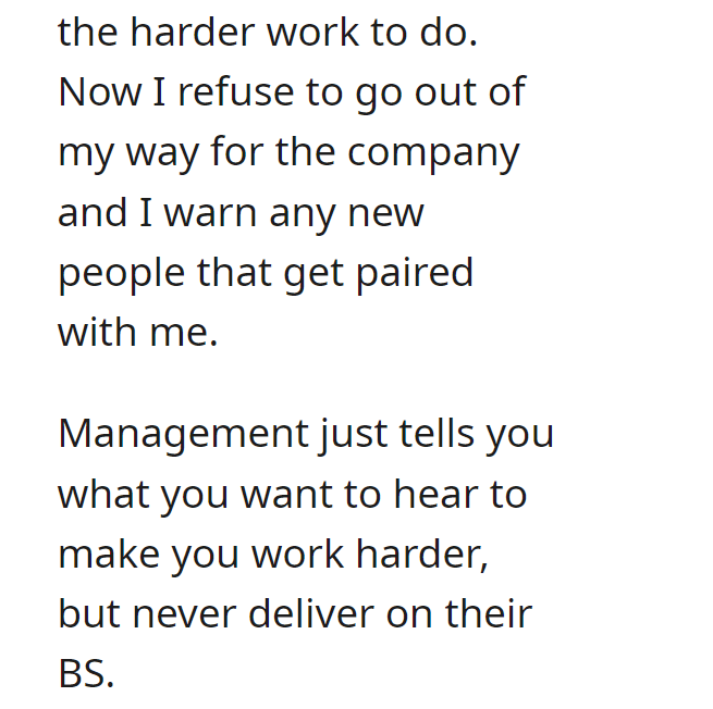 malicious complaiance - angle - the harder work to do. Now I refuse to go out of my way for the company and I warn any new people that get paired with me. Management just tells you what you want to hear to make you work harder, but never deliver on their 
