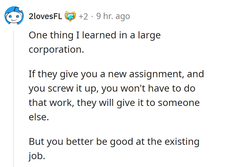 malicious complaiance - angle - 2lovesFL 2.9 hr. ago One thing I learned in a large corporation. If they give you a new assignment, and you screw it up, you won't have to do that work, they will give it to someone else. But you better be good at the exist