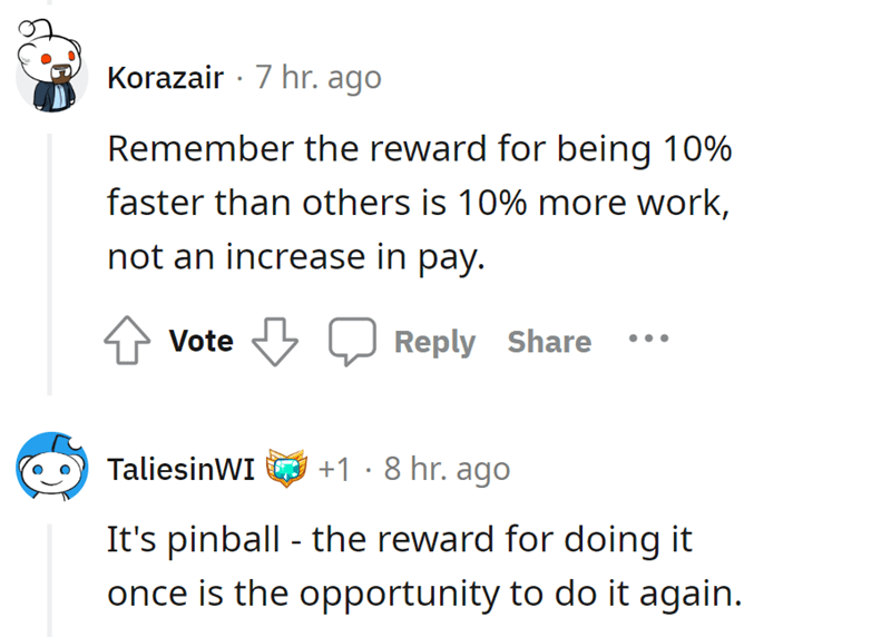 malicious complaiance - Reddit - Korazair 7 hr. ago Remember the reward for being 10% faster than others is 10% more work, not an increase in pay. Vote 1.8 hr. ago It's pinball the reward for doing it once is the opportunity to do it again. TaliesinWI