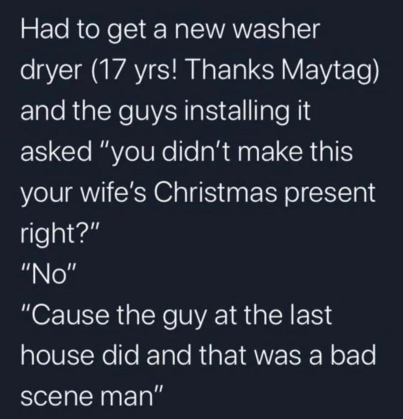 funny memes and randoms - atmosphere - Had to get a new washer dryer 17 yrs! Thanks Maytag and the guys installing it asked "you didn't make this your wife's Christmas present right?" "No" "Cause the guy at the last house did and that was a bad scene man"