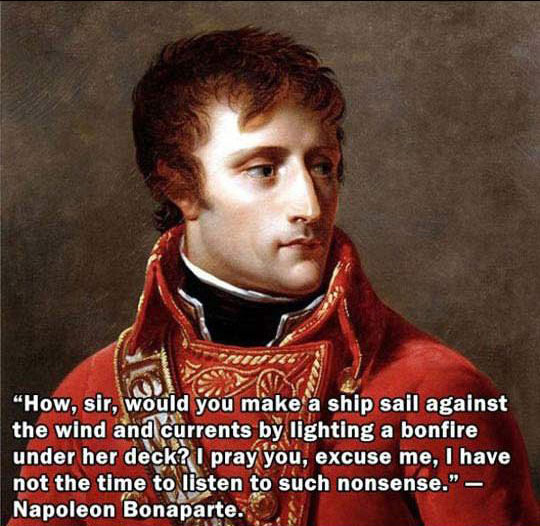 napoleon bonaparte - Geza How, sir, would you make a ship sail against the wind and currents by lighting a bonfire under her deck? I pray you, excuse me, I have not the time to listen to such nonsense." Napoleon Bonaparte.