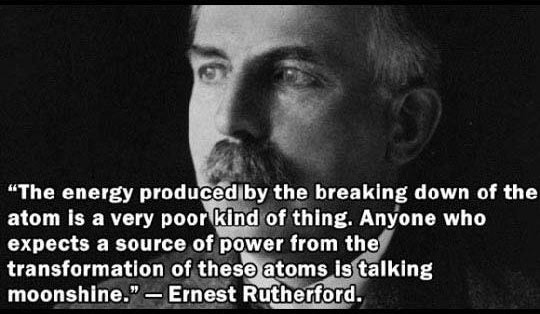 "The energy produced by the breaking down of the atom is a very poor kind of thing. Anyone who expects a source of power from the transformation of these atoms is talking moonshine." Ernest Rutherford.