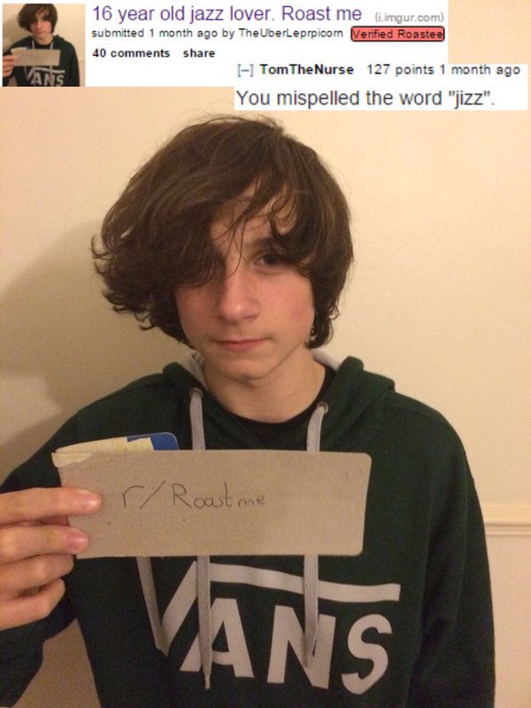 people getting roasted - 16 year old jazz lover. Roast me i.imgur.com submitted 1 month ago by TheUberleprpicom Verified Roastee 40 Tom TheNurse 127 points 1 month ago You mispelled the word "jizz". rRoast me Vans