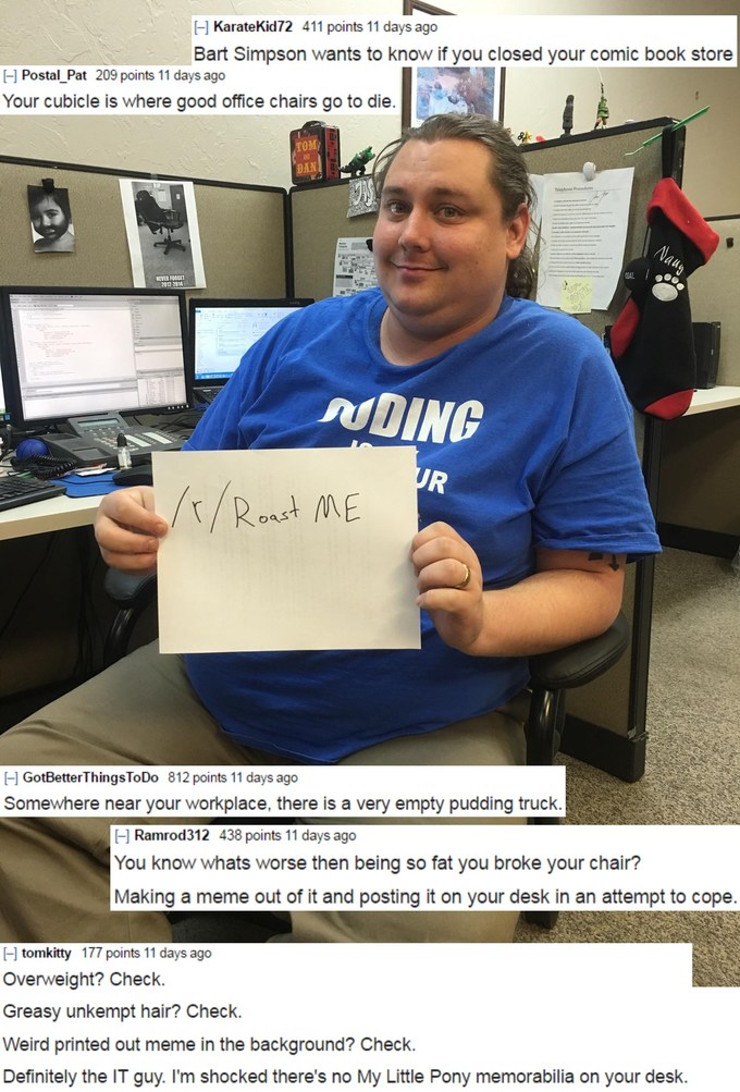 roast me fat - H Karatekid72 411 points 11 days ago Bart Simpson wants to know if you closed your comic book store Postal_Pat 209 points 11 days ago Your cubicle is where good office chairs go to die. Dan . Nding 1xRoast Me H GotBetter ThingsToDo 812 poin