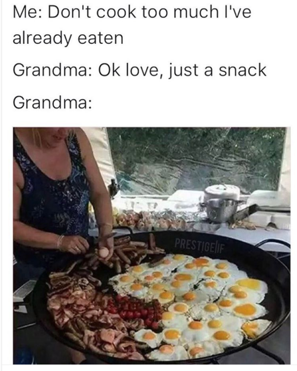 grandma finds out you haven t eaten - Me Don't cook too much I've already eaten Grandma Ok love, just a snack Grandma Prestigeif