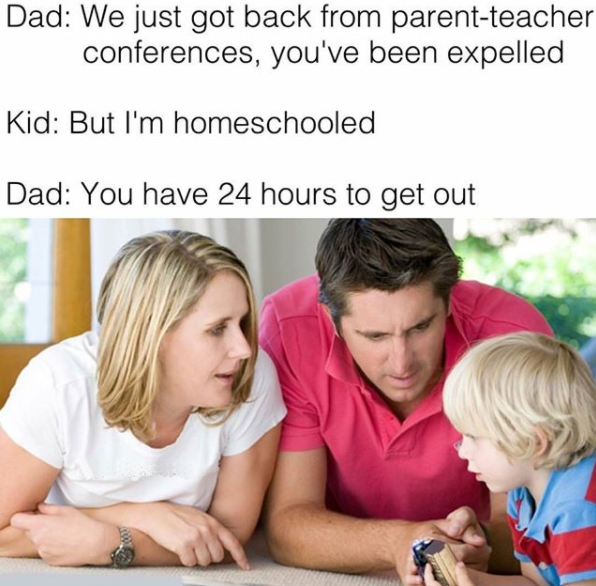 talking to your children - Dad We just got back from parentteacher conferences, you've been expelled Kid But I'm homeschooled Dad You have 24 hours to get out