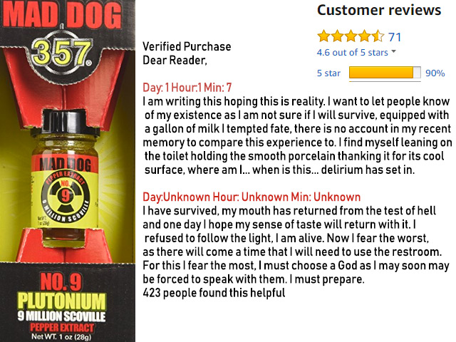 Alright you bunch of noobs, and badass wannabes, this ain't yo' grandpa's hot sauce.  This EXTREMELY HOT pepper extract is for experienced fire eaters and crazy people.  Coming it at over 9 Million Scoville units,even the review for this sauce scream "taster beware".  Mad Dog 357 No. 9 Plutonium Pepper Extract - $99.89 Get it <a href="https://amzn.to/2nlOb9C" target="_blank" rel="nofollow"><font color="red"><b>HERE</font></b></a>