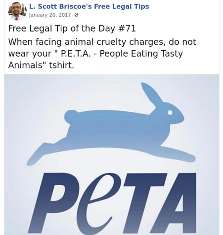 law advice - peta - L. Scott Briscoe's Free Legal Tips Free Legal Tip of the Day When facing animal cruelty charges, do not wear your " P.E.T.A. People Eating Tasty Animals" tshirt.