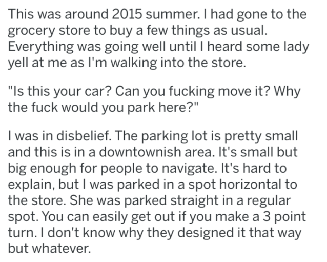 document - This was around 2015 summer. I had gone to the grocery store to buy a few things as usual. Everything was going well until I heard some lady yell at me as I'm walking into the store. "Is this your car? Can you fucking move it? Why the fuck woul