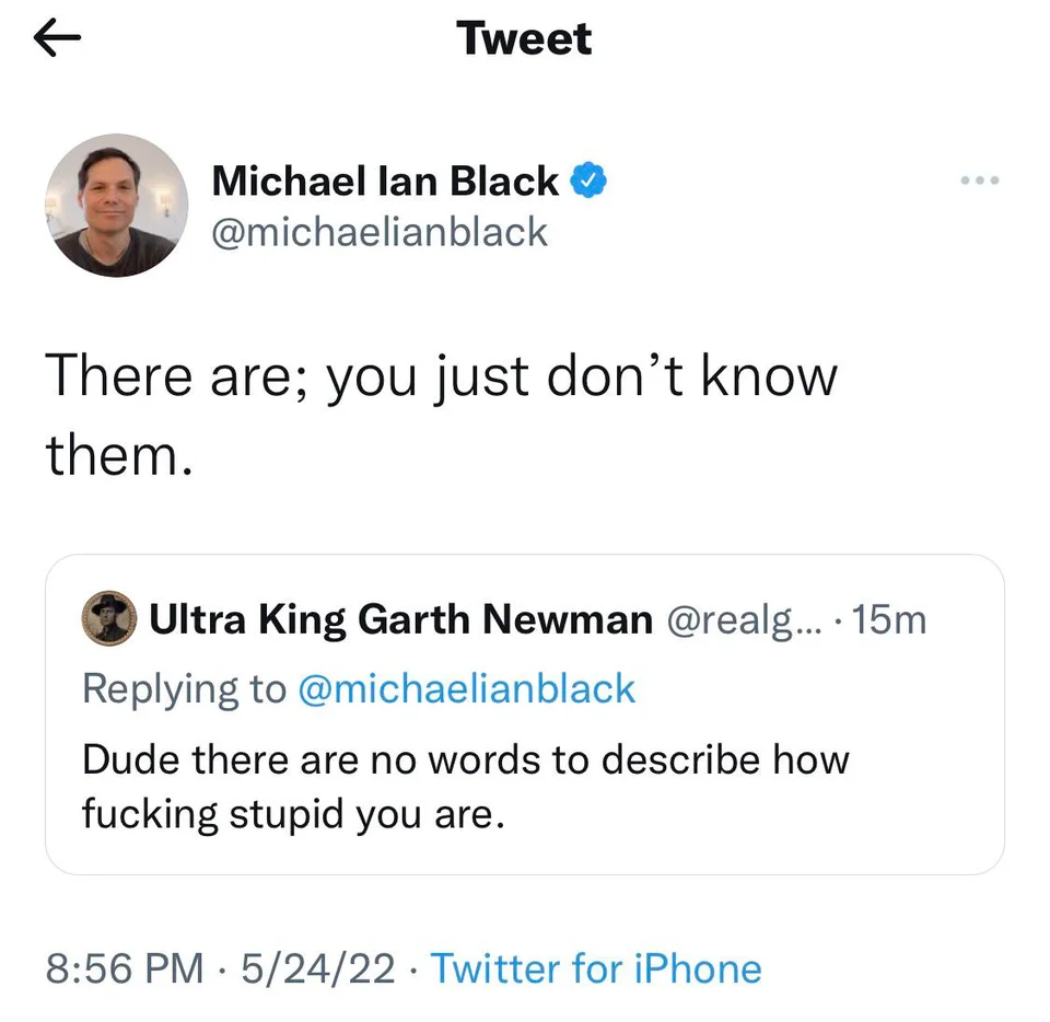 murdered by words - Tweet Michael lan Black There are; you just don't know them. Ultra King Garth Newman .... 15m Dude there are no words to describe how fucking stupid you are. 52422 Twitter for iPhone .
