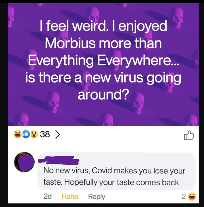 murdered by words - everything under the sun - I feel weird. I enjoyed Morbius more than Everything Everywhere... is there a new virus going around? D 38 > No new virus, Covid makes you lose your taste. Hopefully your taste comes back 2d Haha 2