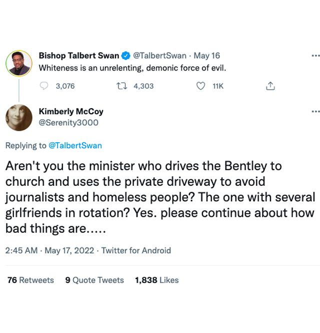 murdered by words - angle - Bishop Talbert Swan . May 16 ... Whiteness is an unrelenting, demonic force of evil. 3,076 4, ... Kimberly McCoy Aren't you the minister who drives the Bentley to church and uses the private driveway to avoid journalists and ho