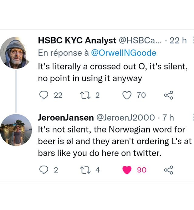 murdered by words - Hsbc Kyc Analyst .... 22 h En rponse It's literally a crossed out O, it's silent, no point in using it anyway L 22 27 2 70 JeroenJansen 7 h It's not silent, the Norwegian word for beer is l and they aren't ordering L's at bars you do h