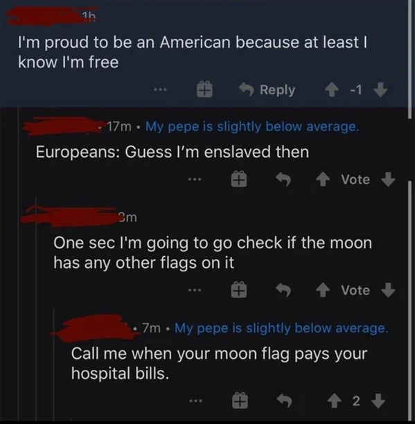 murdered by words - screenshot - 1h I'm proud to be an American because at least I know I'm free 1 17m. My pepe is slightly below average. Europeans Guess I'm enslaved then Vote 3m One sec I'm going to go check if the moon has any other flags on it Vote 7