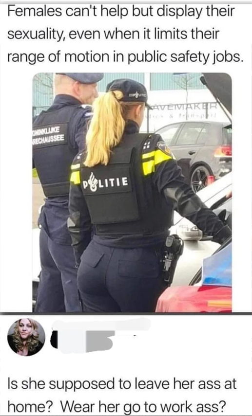 murdered by words - hot cops girls - Females can't help but display their sexuality, even when it limits their range of motion in public safety jobs. Te Avemaker Oninkluke Rechaussee Politie B Is she supposed to leave her ass at home? Wear her go to work 