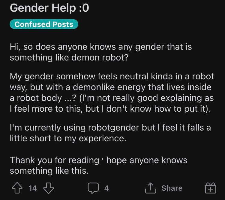 cringeworthy pics - screenshot - Gender Help 0 Confused Posts Hi, so does anyone knows any gender that is something demon robot? My gender somehow feels neutral kinda in a robot way, but with a demon energy that lives inside a robot body ...? I'm not real