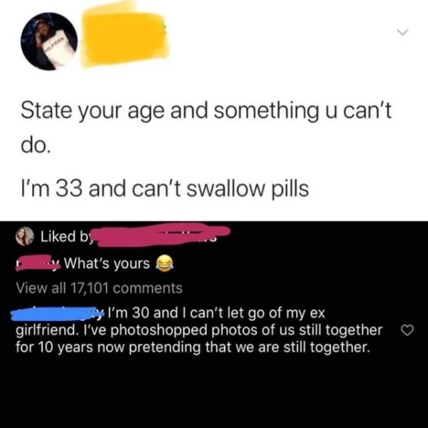 cringeworthy pics - media - State your age and something u can't do. I'm 33 and can't swallow pills d by y What's yours View all 17,101 y I'm 30 and I can't let go of my ex girlfriend. I've photoshopped photos of us still together for 10 years now pretend