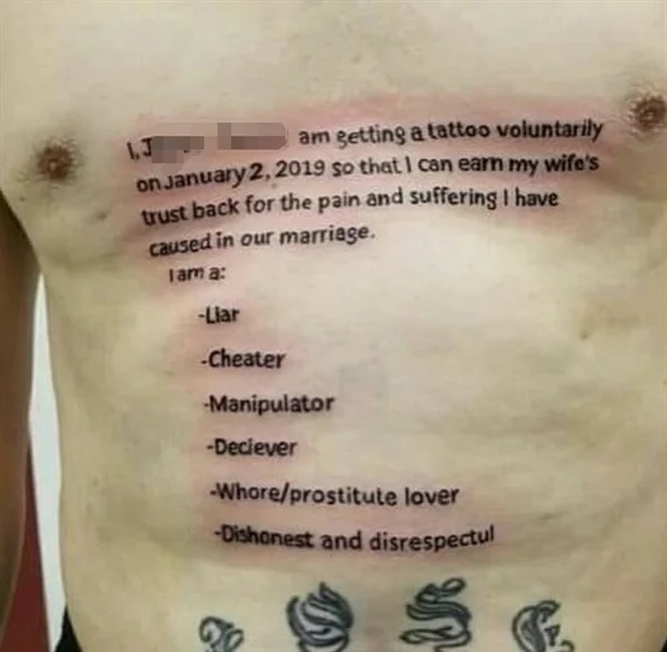cringeworthy pics - cheating tattoo - 1.J am getting a tattoo voluntarily on so that I can earn my wife's trust back for the pain and suffering I have caused in our marriage. lama Liar Cheater Manipulator Declever Whoreprostitute lover Dishonest and disre