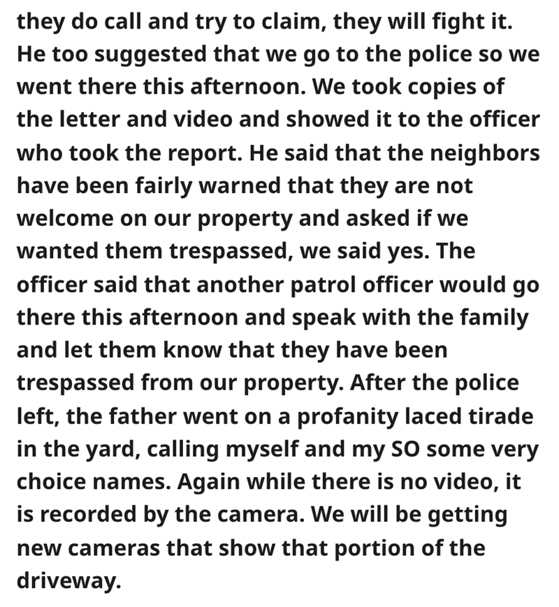 angle - they do call and try to claim, they will fight it. He too suggested that we go to the police so we went there this afternoon. We took copies of the letter and video and showed it to the officer who took the report. He said that the neighbors have 