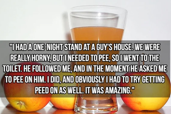 kinkiest things people have done - apple juice - "I Had A OneNight Stand At A Guy'S House. We Were Really Horny, But I Needed To Pee, So I Went To The Toilet. He ed Me, And In The Moment He Asked Me To Pee On Him. I Did, And Obviously I Had To Try Getting