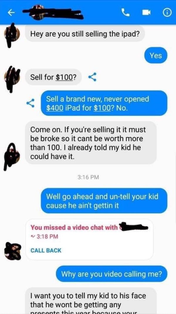 hey are you still selling the ipad - Hey are you still selling the ipad? Sell for $100? Sell a brand new, never opened $400 iPad for $100? No. Come on. If you're selling it it must be broke so it cant be worth more than 100. I already told my kid he could