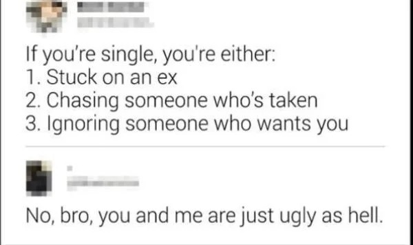 paper - If you're single, you're either 1. Stuck on an ex 2. Chasing someone who's taken 3. Ignoring someone who wants you No, bro, you and me are just ugly as hell.