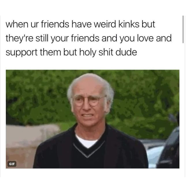 spicy sex memes - photo caption - when ur friends have weird kinks but they're still your friends and you love and support them but holy shit dude Gif